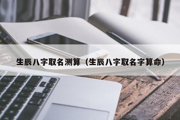 生辰八字取名测算（生辰八字取名字算命）