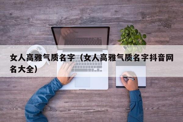 女人高雅气质名字（女人高雅气质名字抖音网名大全）