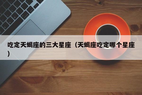 吃定天蝎座的三大星座（天蝎座吃定哪个星座）