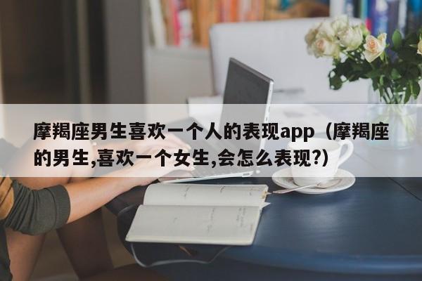 摩羯座男生喜欢一个人的表现app（摩羯座的男生,喜欢一个女生,会怎么表现?）