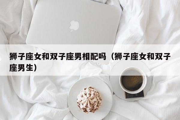 狮子座女和双子座男相配吗（狮子座女和双子座男生）