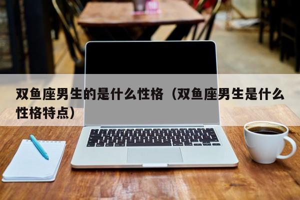 双鱼座男生的是什么性格（双鱼座男生是什么性格特点）
