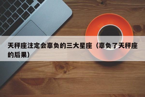 天秤座注定会辜负的三大星座（辜负了天秤座的后果）