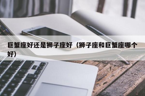 巨蟹座好还是狮子座好（狮子座和巨蟹座哪个好）