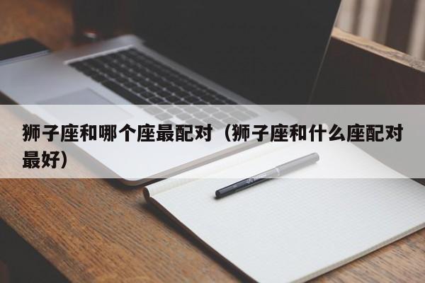 狮子座和哪个座最配对（狮子座和什么座配对最好）