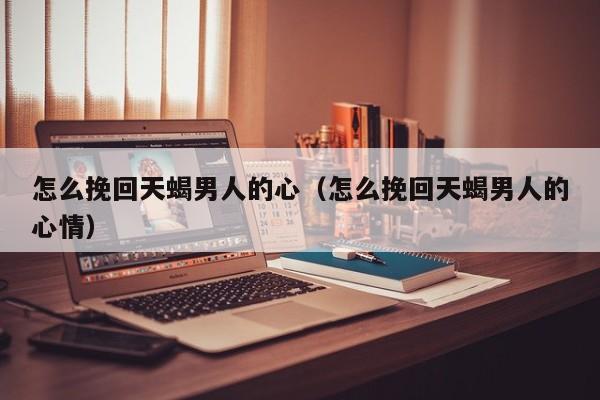 怎么挽回天蝎男人的心（怎么挽回天蝎男人的心情）
