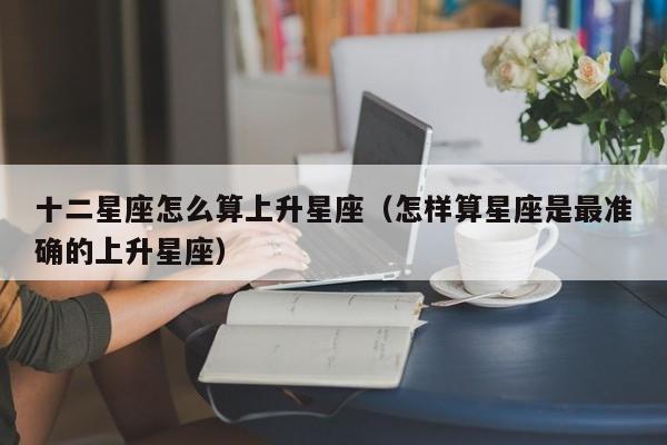 十二星座怎么算上升星座（怎样算星座是最准确的上升星座）