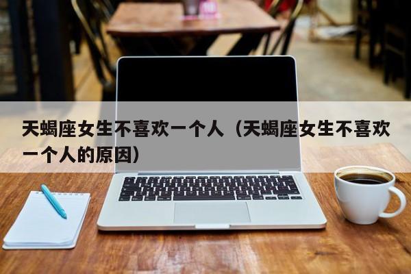 天蝎座女生不喜欢一个人（天蝎座女生不喜欢一个人的原因）