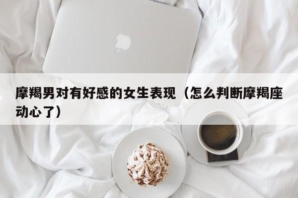 摩羯男对有好感的女生表现（怎么判断摩羯座动心了）