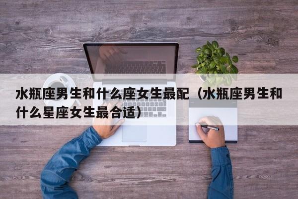 水瓶座男生和什么座女生最配（水瓶座男生和什么星座女生最合适）