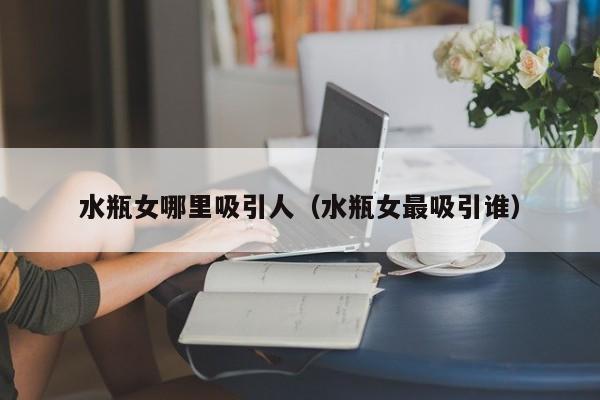 水瓶女哪里吸引人（水瓶女最吸引谁）